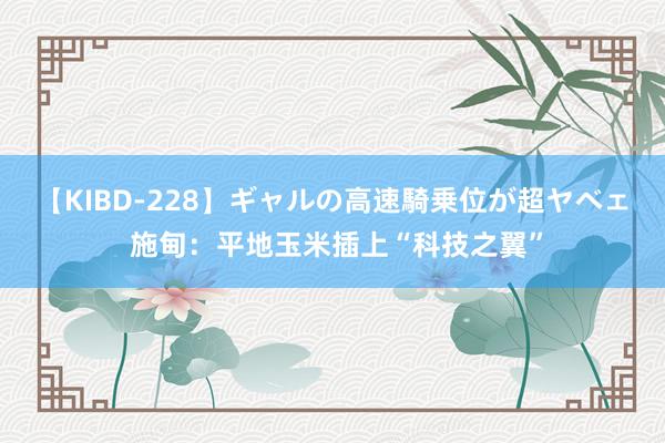 【KIBD-228】ギャルの高速騎乗位が超ヤベェ 施甸：平地玉米插上“科技之翼”