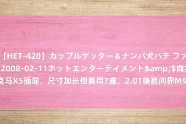 【HET-420】カップルゲッター＆ナンパ犬ハチ ファイト一発</a>2008-02-11ホットエンターテイメント&$向井75分钟 全新良马X5插混，尺寸加长但莫得7座，2.0T稳赢问界M9？|新车|驰骋|良马x5|良马7系|良马m5|豪华品牌