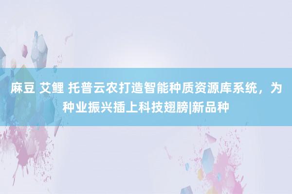 麻豆 艾鲤 托普云农打造智能种质资源库系统，为种业振兴插上科技翅膀|新品种