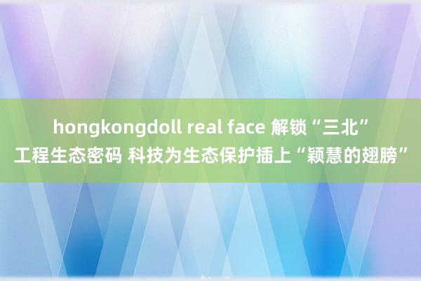 hongkongdoll real face 解锁“三北”工程生态密码 科技为生态保护插上“颖慧的翅膀”