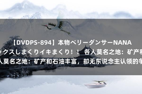 【DVDPS-894】本物ベリーダンサーNANA第2弾 悦楽の腰使いでセックスしまくりイキまくり！！ 各人莫名之地：矿产和石油丰富，却无东说念主认领的争议区域！