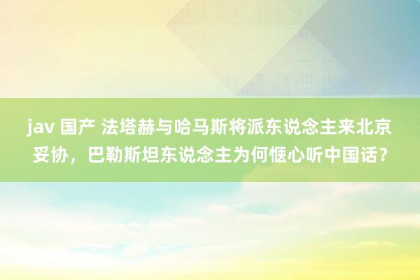 jav 国产 法塔赫与哈马斯将派东说念主来北京妥协，巴勒斯坦东说念主为何惬心听中国话？