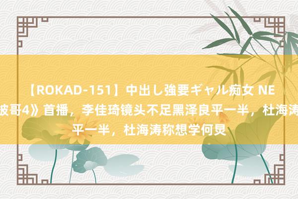 【ROKAD-151】中出し強要ギャル痴女 NEO 4時間 《披哥4》首播，李佳琦镜头不足黑泽良平一半，杜海涛称想学何炅