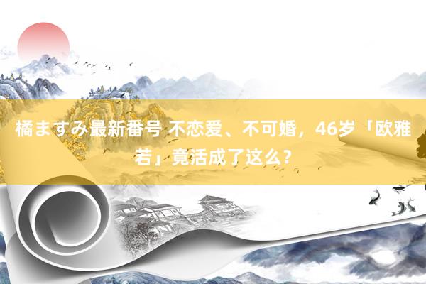 橘ますみ最新番号 不恋爱、不可婚，46岁「欧雅若」竟活成了这么？