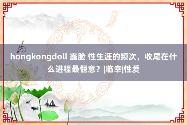 hongkongdoll 露脸 性生涯的频次，收尾在什么进程最惬意？|临幸|性爱