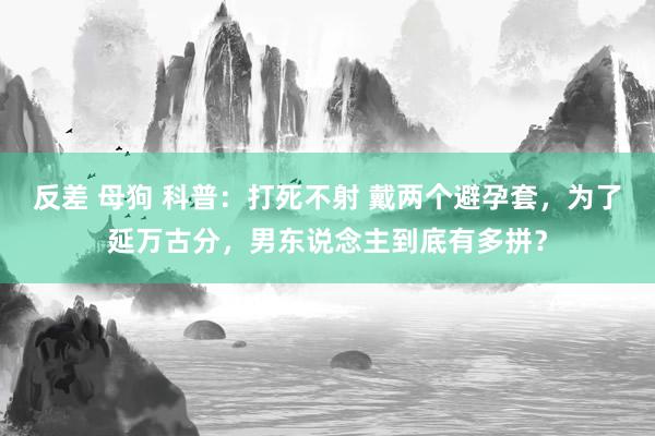 反差 母狗 科普：打死不射 戴两个避孕套，为了延万古分，男东说念主到底有多拼？