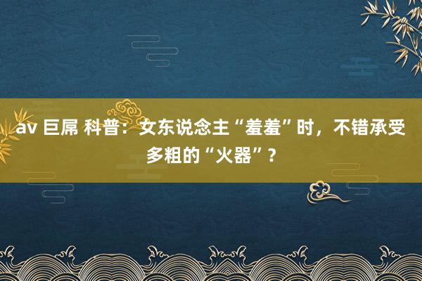 av 巨屌 科普：女东说念主“羞羞”时，不错承受多粗的“火器”？