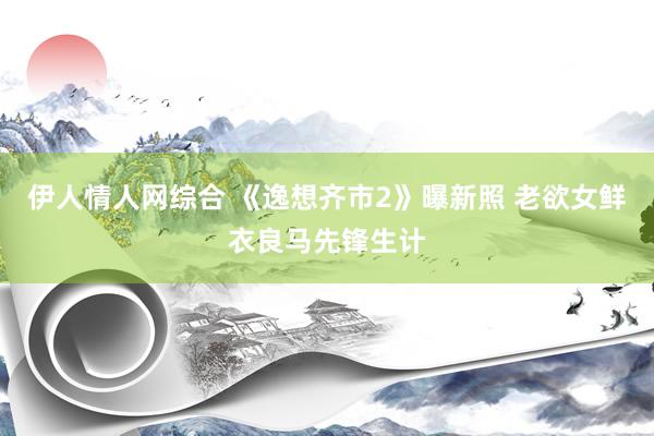 伊人情人网综合 《逸想齐市2》曝新照 老欲女鲜衣良马先锋生计