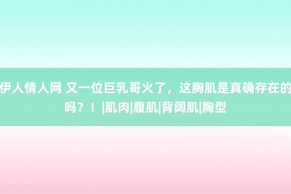 伊人情人网 又一位巨乳哥火了，这胸肌是真确存在的吗？！|肌肉|腹肌|背阔肌|胸型