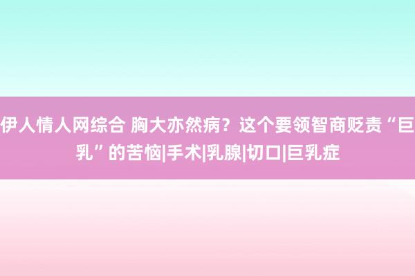 伊人情人网综合 胸大亦然病？这个要领智商贬责“巨乳”的苦恼|手术|乳腺|切口|巨乳症