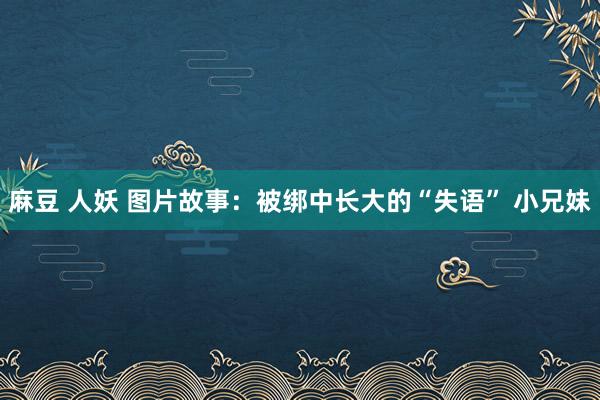 麻豆 人妖 图片故事：被绑中长大的“失语” 小兄妹