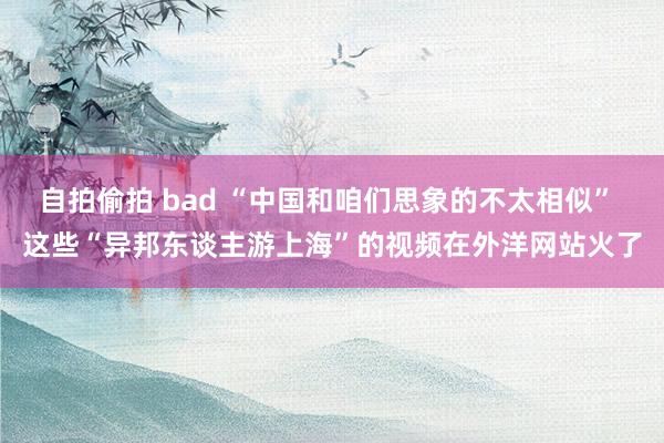 自拍偷拍 bad “中国和咱们思象的不太相似” 这些“异邦东谈主游上海”的视频在外洋网站火了