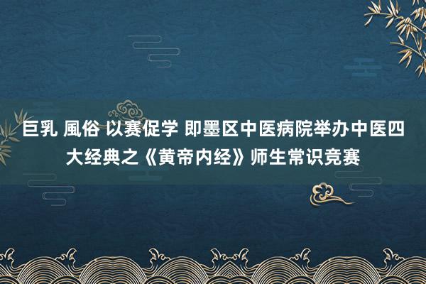 巨乳 風俗 以赛促学 即墨区中医病院举办中医四大经典之《黄帝内经》师生常识竞赛