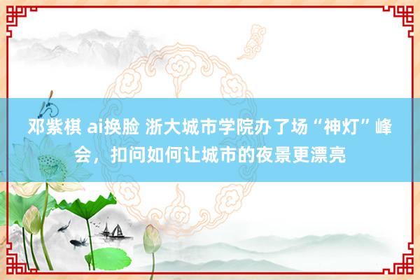 邓紫棋 ai换脸 浙大城市学院办了场“神灯”峰会，扣问如何让城市的夜景更漂亮