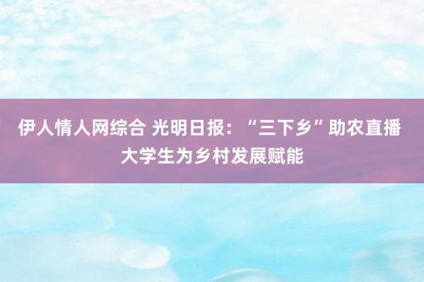 伊人情人网综合 光明日报：“三下乡”助农直播 大学生为乡村发展赋能