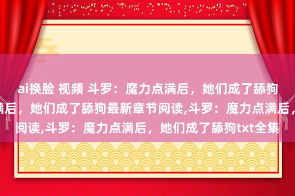 ai换脸 视频 斗罗：魔力点满后，她们成了舔狗无弹窗，斗罗：魔力点满后，她们成了舔狗最新章节阅读，斗罗：魔力点满后，她们成了舔狗txt全集