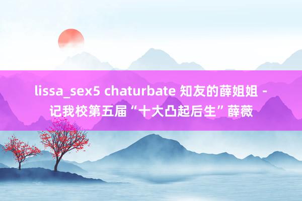 lissa_sex5 chaturbate 知友的薛姐姐－记我校第五届“十大凸起后生”薛薇