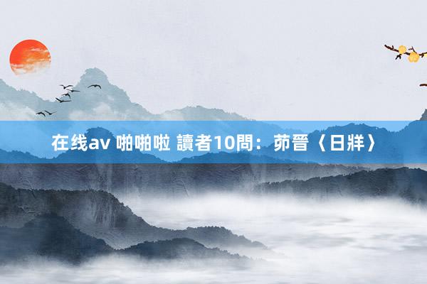 在线av 啪啪啦 讀者10問：茆晉〈日牂〉