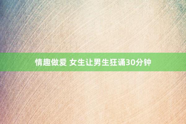 情趣做爱 女生让男生狂诵30分钟