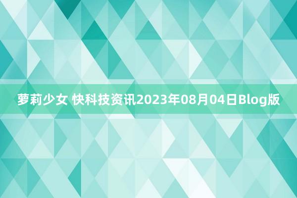 萝莉少女 快科技资讯2023年08月04日Blog版