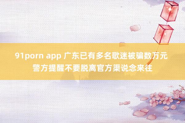 91porn app 广东已有多名歌迷被骗数万元 警方提醒不要脱离官方渠说念来往