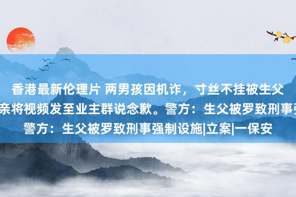 香港最新伦理片 两男孩因机诈，寸丝不挂被生父用电线抽打，随后母亲将视频发至业主群说念歉。警方：生父被罗致刑事强制设施|立案|一保安