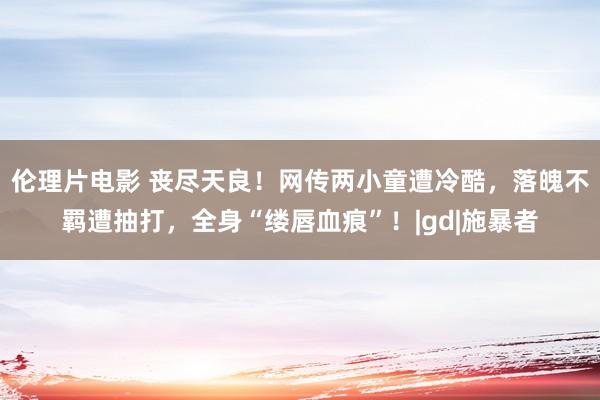 伦理片电影 丧尽天良！网传两小童遭冷酷，落魄不羁遭抽打，全身“缕唇血痕”！|gd|施暴者