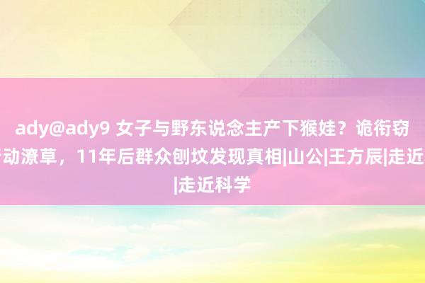 ady@ady9 女子与野东说念主产下猴娃？诡衔窃辔行动潦草，11年后群众刨坟发现真相|山公|王方辰|走近科学