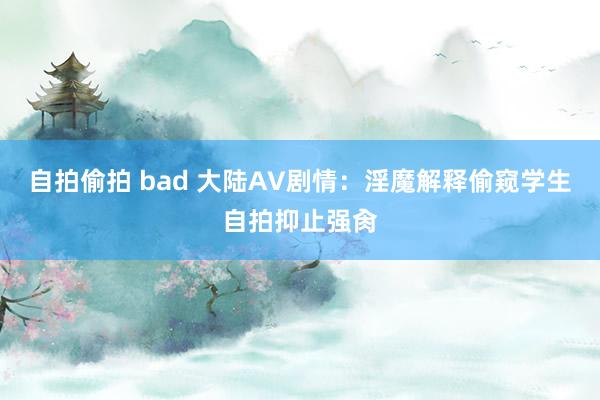 自拍偷拍 bad 大陆AV剧情：淫魔解释偷窥学生自拍抑止强肏