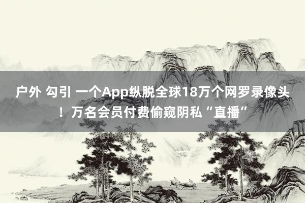 户外 勾引 一个App纵脱全球18万个网罗录像头！万名会员付费偷窥阴私“直播”