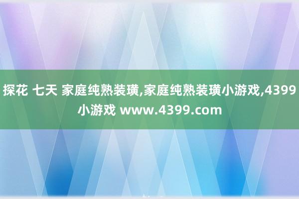 探花 七天 家庭纯熟装璜，家庭纯熟装璜小游戏，4399小游戏 www.4399.com