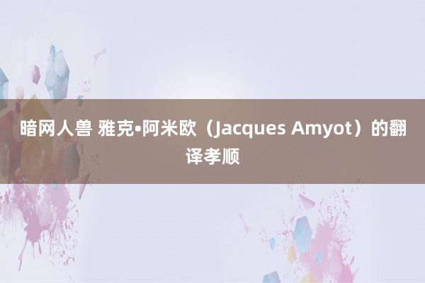 暗网人兽 雅克•阿米欧（Jacques Amyot）的翻译孝顺