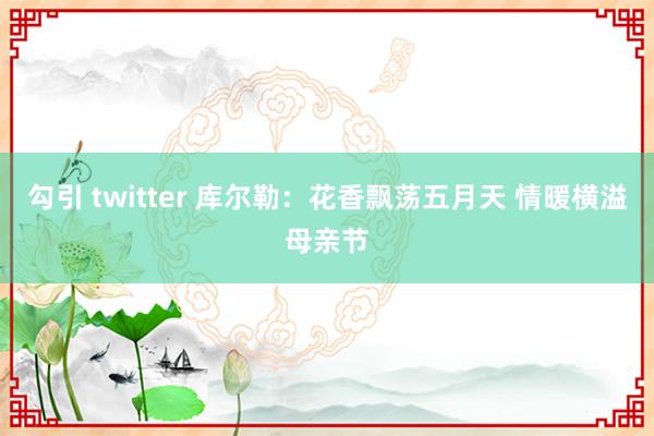 勾引 twitter 库尔勒：花香飘荡五月天 情暖横溢母亲节