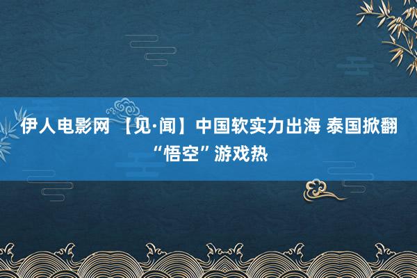 伊人电影网 【见·闻】中国软实力出海 泰国掀翻“悟空”游戏热