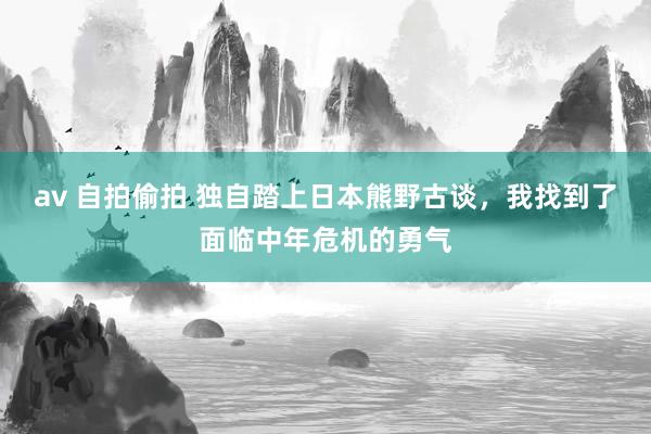 av 自拍偷拍 独自踏上日本熊野古谈，我找到了面临中年危机的勇气