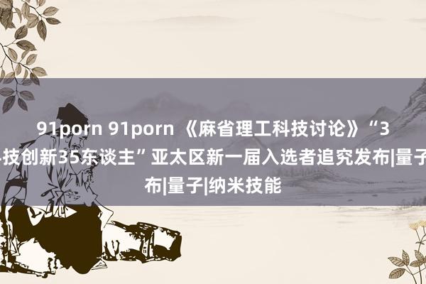 91porn 91porn 《麻省理工科技讨论》“35岁以下科技创新35东谈主”亚太区新一届入选者追究发布|量子|纳米技能