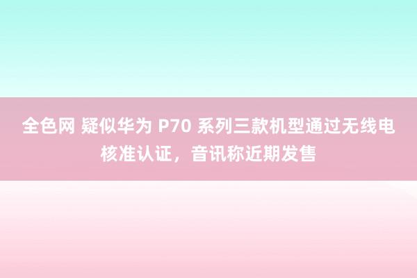 全色网 疑似华为 P70 系列三款机型通过无线电核准认证，音讯称近期发售