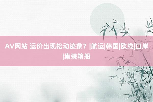 AV网站 运价出现松动迹象？|航运|韩国|欧线|口岸|集装箱船