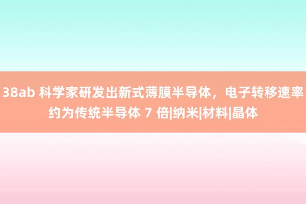 38ab 科学家研发出新式薄膜半导体，电子转移速率约为传统半导体 7 倍|纳米|材料|晶体