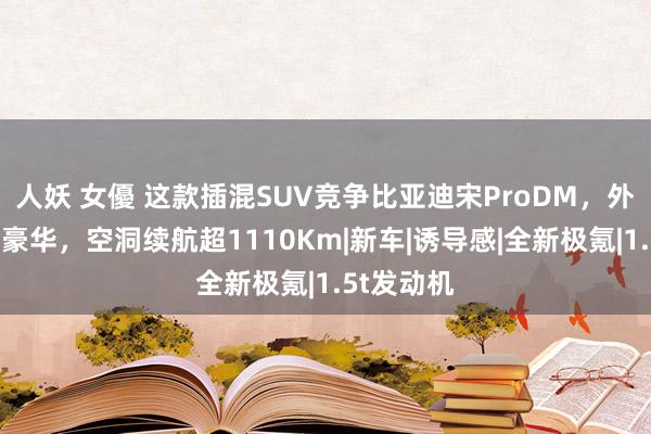 人妖 女優 这款插混SUV竞争比亚迪宋ProDM，外不雅前卫豪华，空洞续航超1110Km|新车|诱导感|全新极氪|1.5t发动机