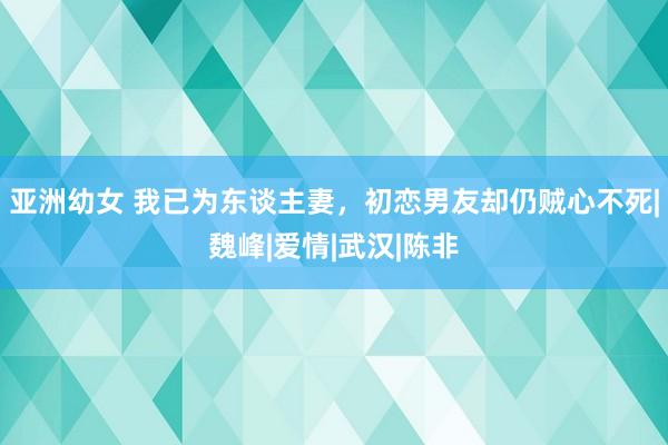 亚洲幼女 我已为东谈主妻，初恋男友却仍贼心不死|魏峰|爱情|武汉|陈非