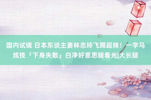 国内试镜 日本东谈主妻林志玲飞踢超辣！一字马炫技「下身失散」白净好意思腿看光|大长腿