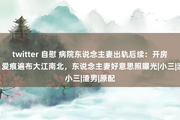 twitter 自慰 病院东说念主妻出轨后续：开房几十次，爱痕遍布大江南北，东说念主妻好意思照曝光|小三|渣男|原配