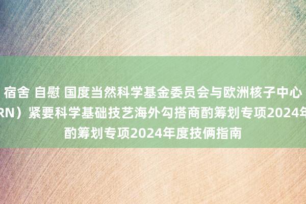 宿舍 自慰 国度当然科学基金委员会与欧洲核子中心（NSFC-CERN）紧要科学基础技艺海外勾搭商酌筹划专项2024年度技俩指南