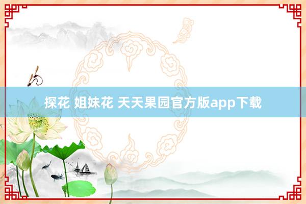 探花 姐妹花 天天果园官方版app下载