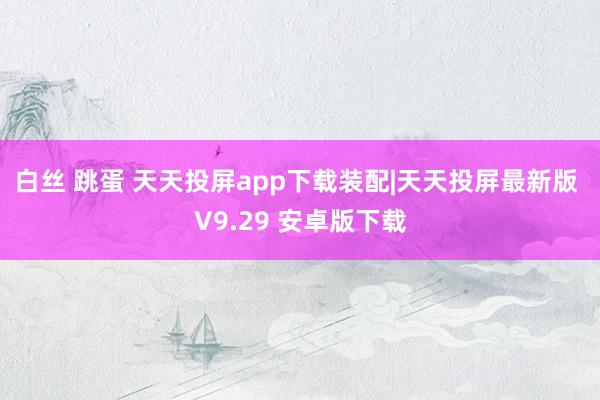 白丝 跳蛋 天天投屏app下载装配|天天投屏最新版 V9.29 安卓版下载