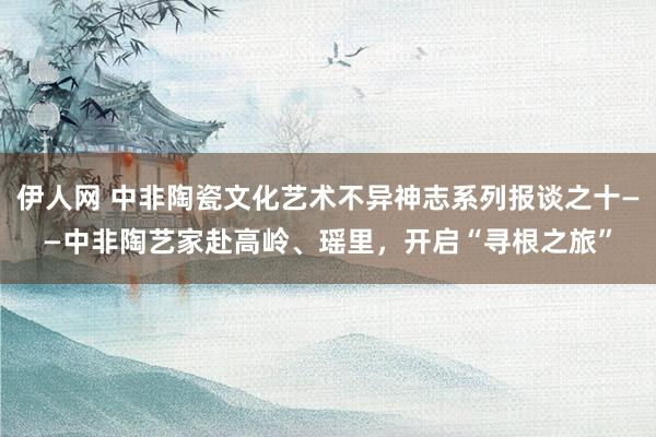 伊人网 中非陶瓷文化艺术不异神志系列报谈之十——中非陶艺家赴高岭、瑶里，开启“寻根之旅”