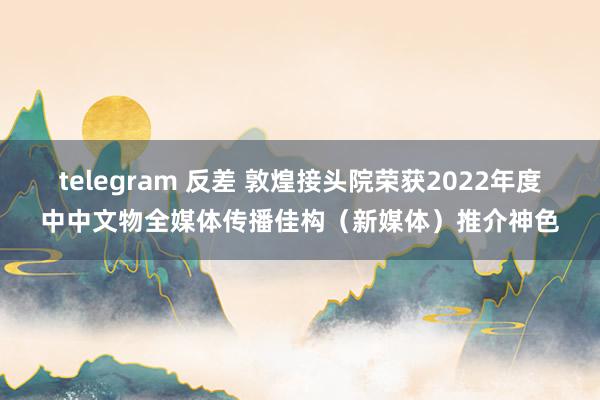 telegram 反差 敦煌接头院荣获2022年度中中文物全媒体传播佳构（新媒体）推介神色