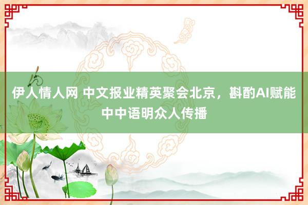 伊人情人网 中文报业精英聚会北京，斟酌AI赋能中中语明众人传播