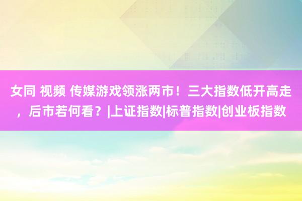 女同 视频 传媒游戏领涨两市！三大指数低开高走，后市若何看？|上证指数|标普指数|创业板指数